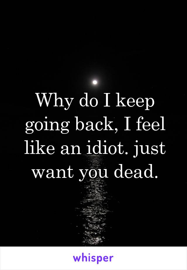 Why do I keep going back, I feel like an idiot. just want you dead.