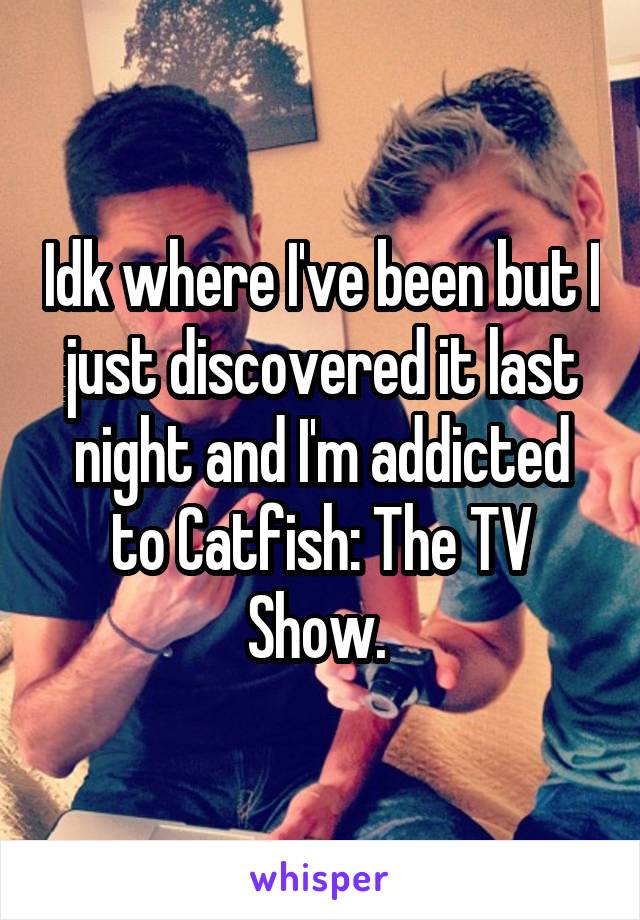 Idk where I've been but I just discovered it last night and I'm addicted to Catfish: The TV Show. 