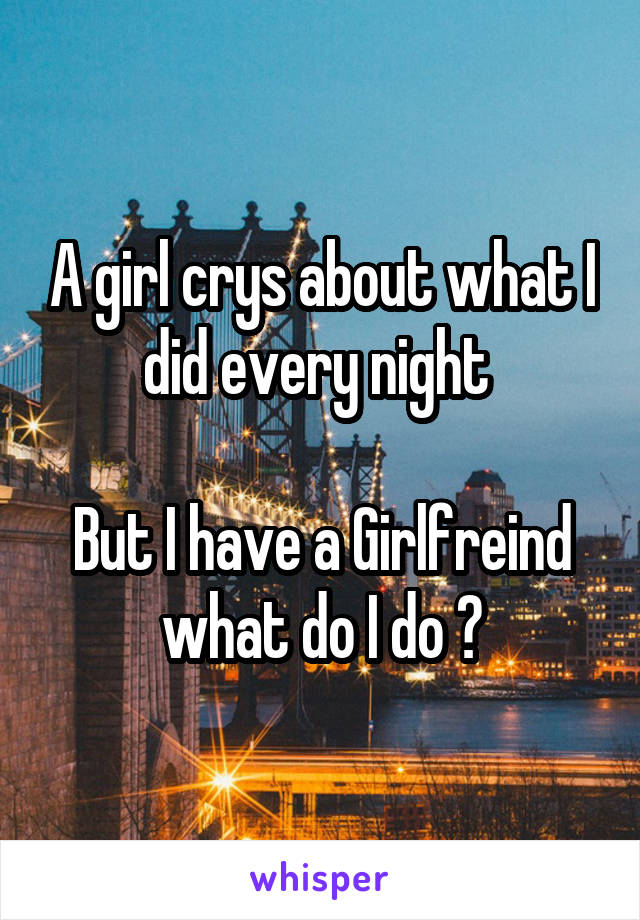 A girl crys about what I did every night 

But I have a Girlfreind what do I do ?