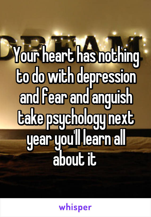 Your heart has nothing to do with depression and fear and anguish take psychology next year you'll learn all about it 