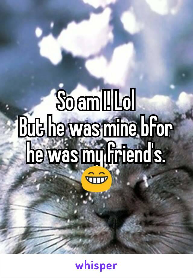 So am I! Lol
But he was mine bfor he was my friend's.
😁