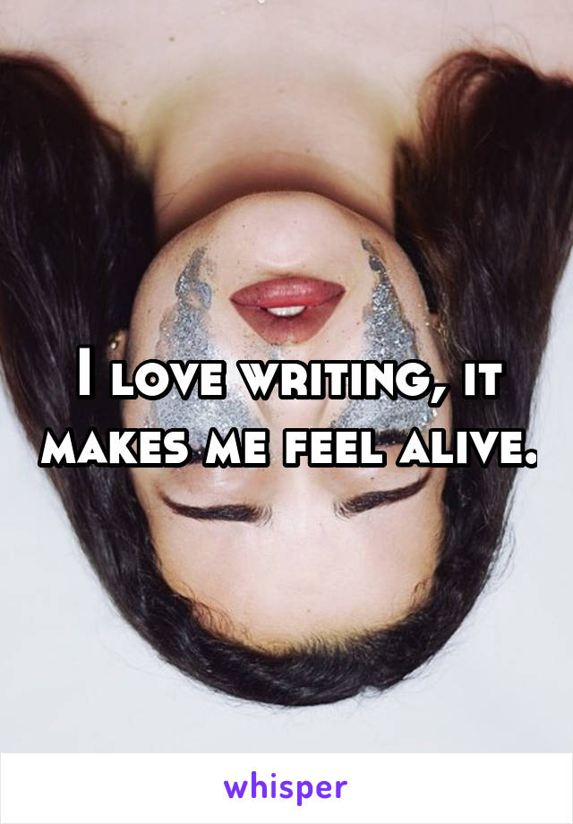 I love writing, it makes me feel alive.