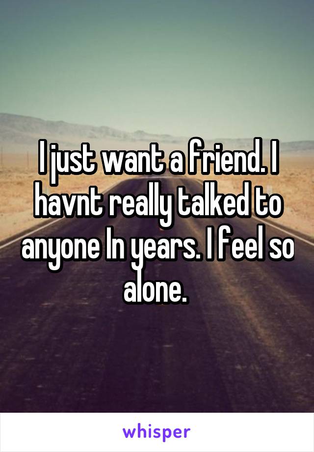 I just want a friend. I havnt really talked to anyone In years. I feel so alone. 