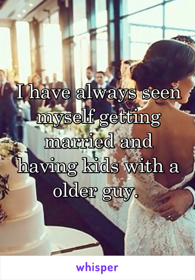 I have always seen myself getting married and having kids with a older guy. 