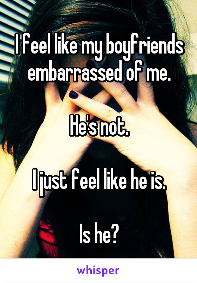 I feel like my boyfriends embarrassed of me.

He's not.

I just feel like he is.

Is he?