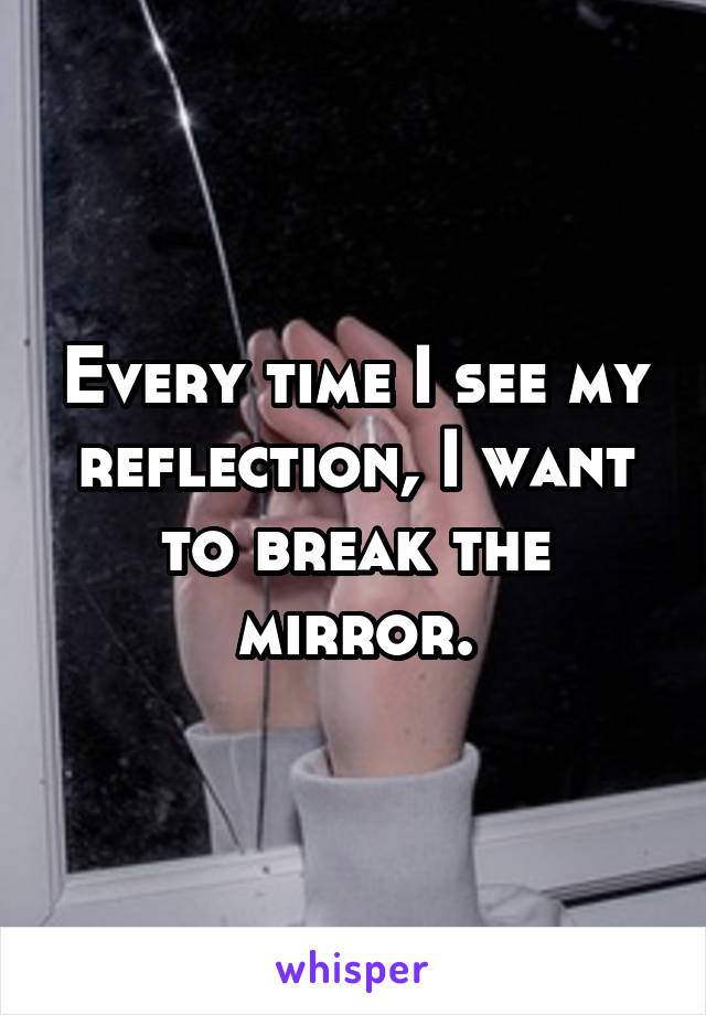Every time I see my reflection, I want to break the mirror.