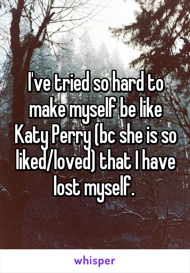 I've tried so hard to make myself be like Katy Perry (bc she is so liked/loved) that I have lost myself. 