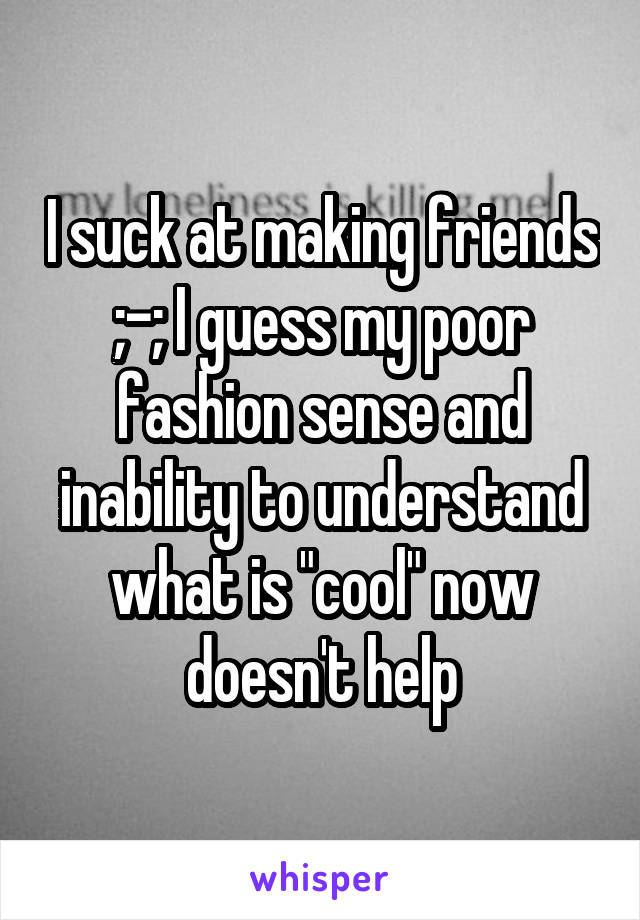 I suck at making friends ;-; I guess my poor fashion sense and inability to understand what is "cool" now doesn't help