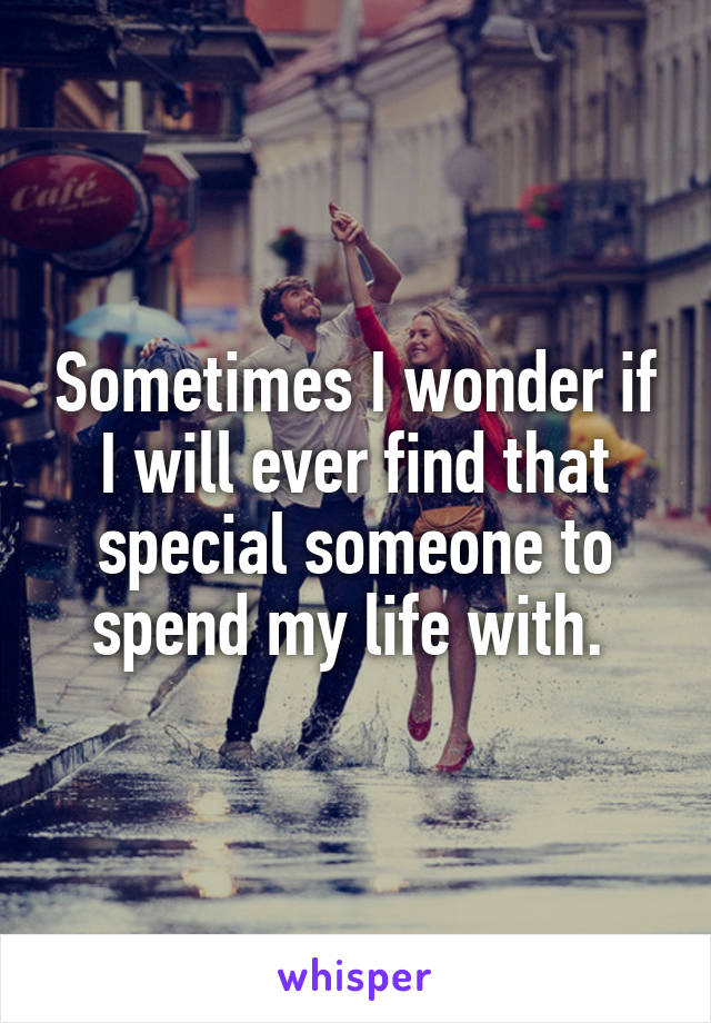 Sometimes I wonder if I will ever find that special someone to spend my life with. 
