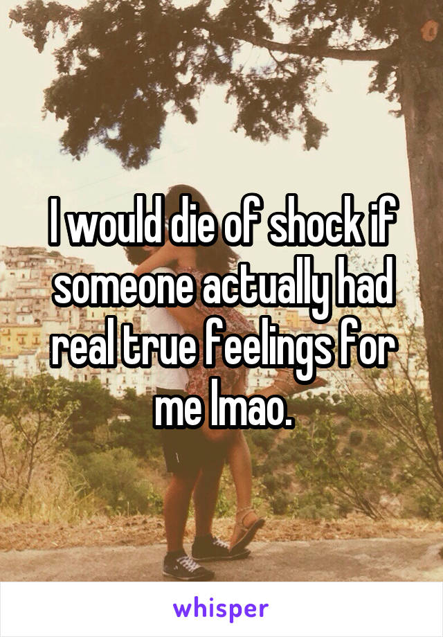 I would die of shock if someone actually had real true feelings for me lmao.