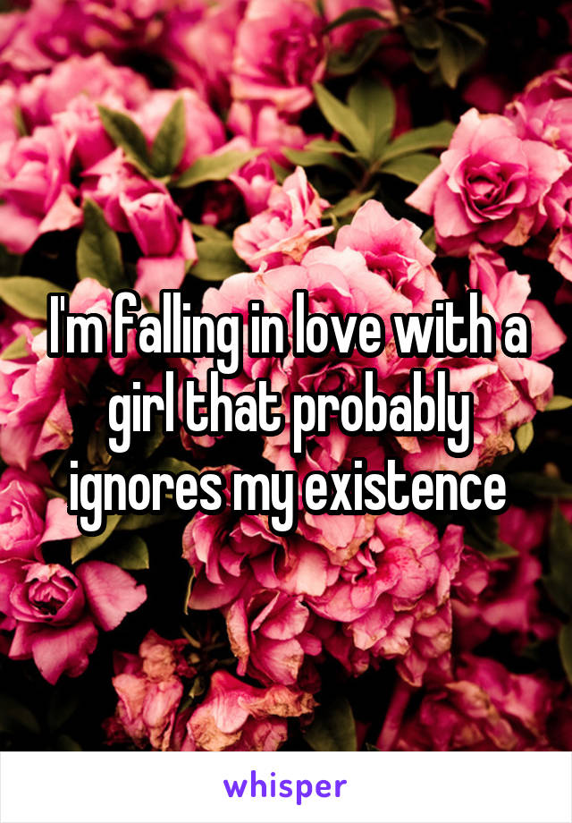 I'm falling in love with a girl that probably ignores my existence