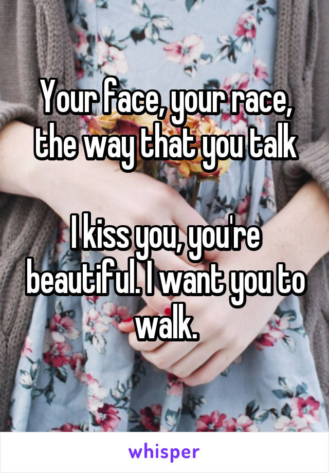 Your face, your race, the way that you talk

I kiss you, you're beautiful. I want you to walk.
