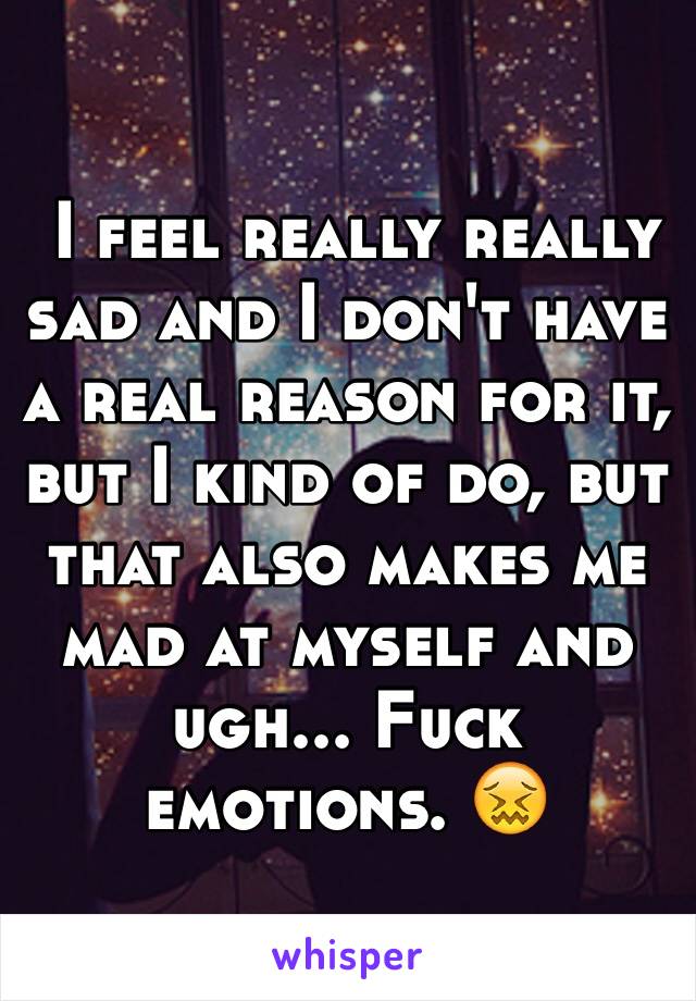  I feel really really sad and I don't have a real reason for it, but I kind of do, but that also makes me mad at myself and ugh... Fuck emotions. ðŸ˜–