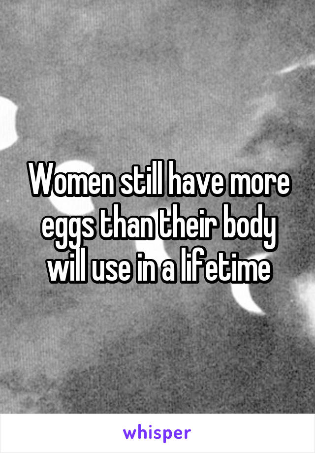 Women still have more eggs than their body will use in a lifetime