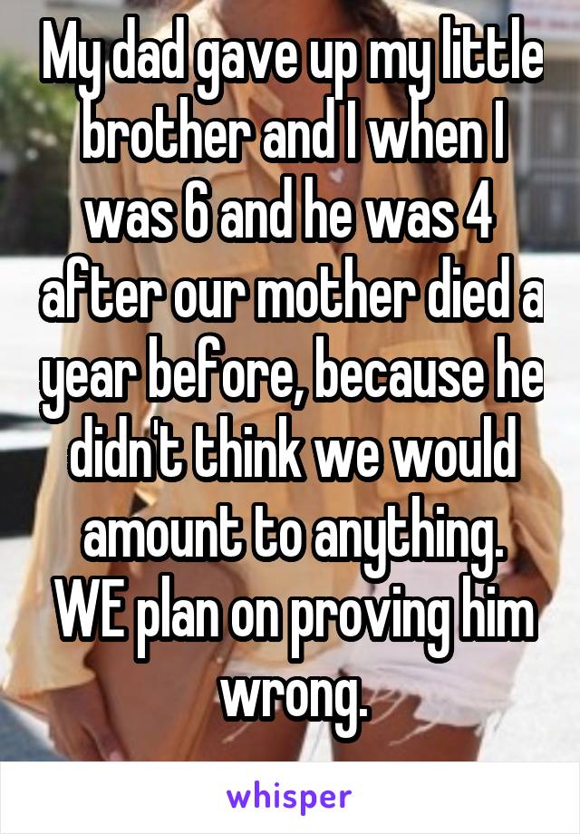 My dad gave up my little brother and I when I was 6 and he was 4  after our mother died a year before, because he didn't think we would amount to anything.
WE plan on proving him wrong.
