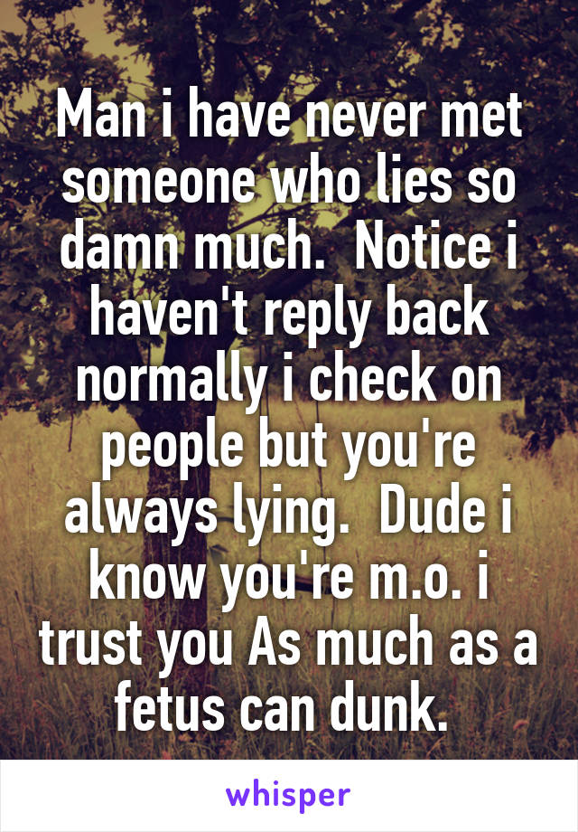 Man i have never met someone who lies so damn much.  Notice i haven't reply back normally i check on people but you're always lying.  Dude i know you're m.o. i trust you As much as a fetus can dunk. 