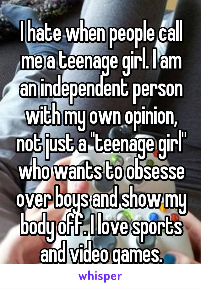 I hate when people call me a teenage girl. I am an independent person with my own opinion, not just a "teenage girl" who wants to obsesse over boys and show my body off. I love sports and video games.