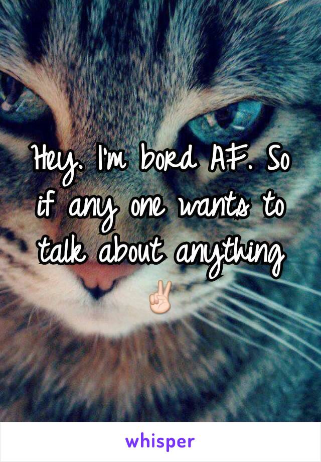 Hey. I'm bord AF. So if any one wants to talk about anything
✌
