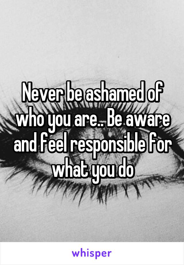 Never be ashamed of who you are.. Be aware and feel responsible for what you do