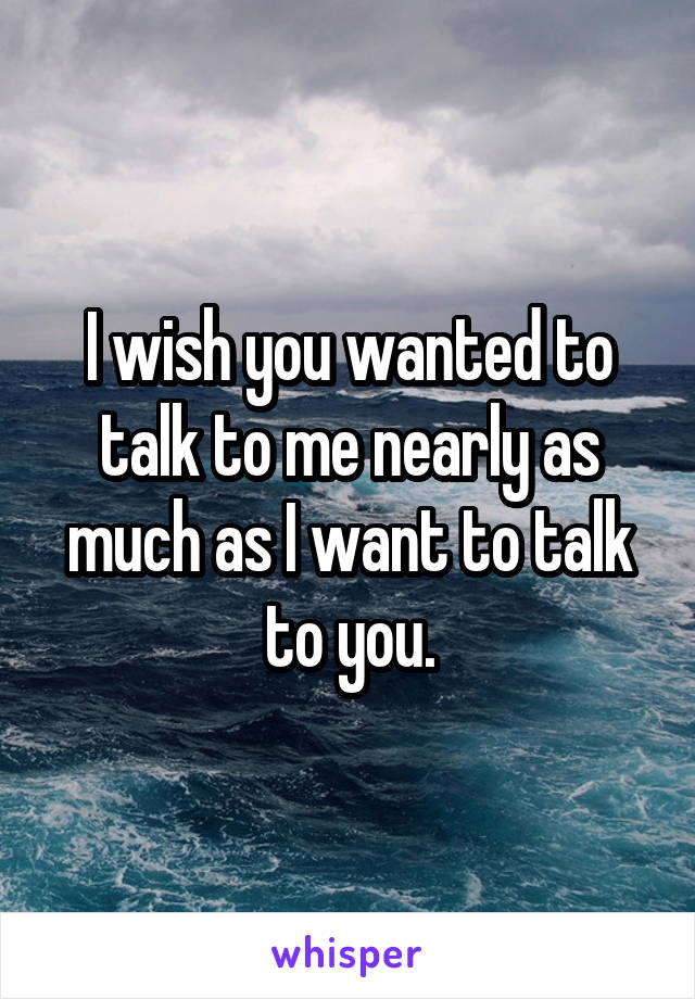 I wish you wanted to talk to me nearly as much as I want to talk to you.