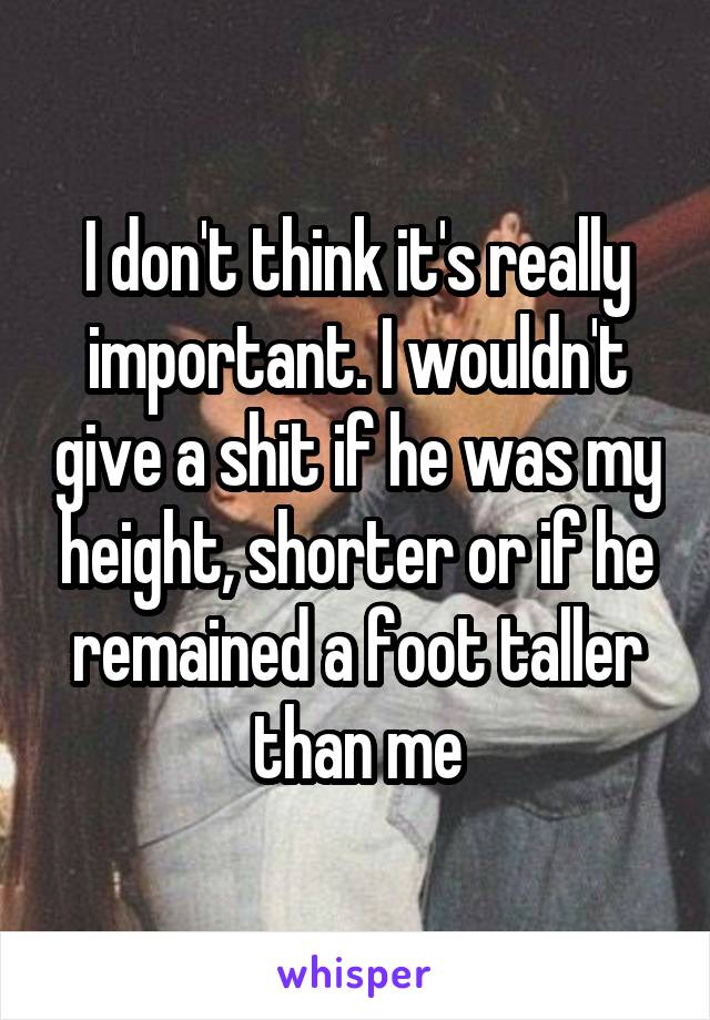 I don't think it's really important. I wouldn't give a shit if he was my height, shorter or if he remained a foot taller than me