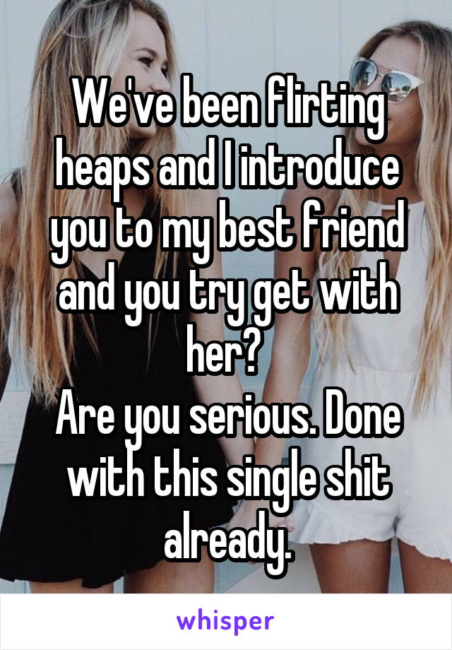 We've been flirting heaps and I introduce you to my best friend and you try get with her? 
Are you serious. Done with this single shit already.