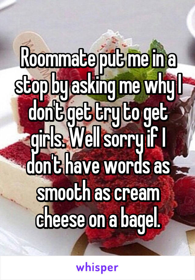 Roommate put me in a stop by asking me why I don't get try to get girls. Well sorry if I don't have words as smooth as cream cheese on a bagel.