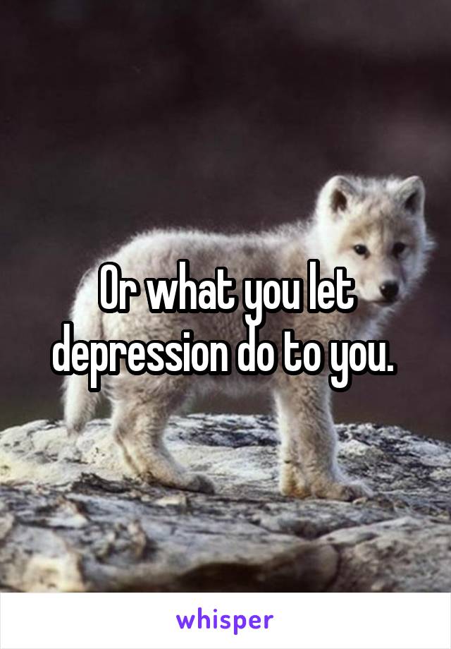 Or what you let depression do to you. 