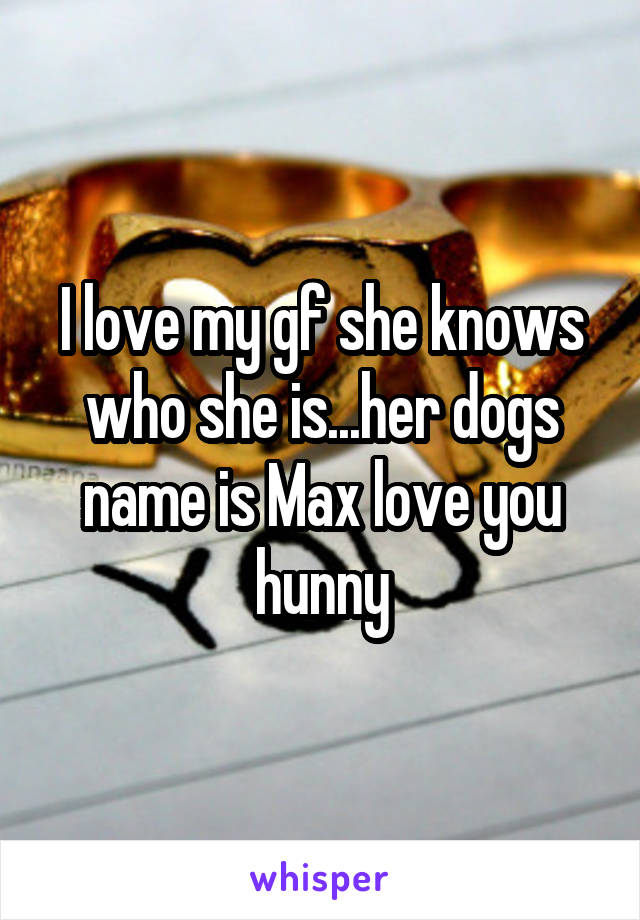 I love my gf she knows who she is...her dogs name is Max love you hunny