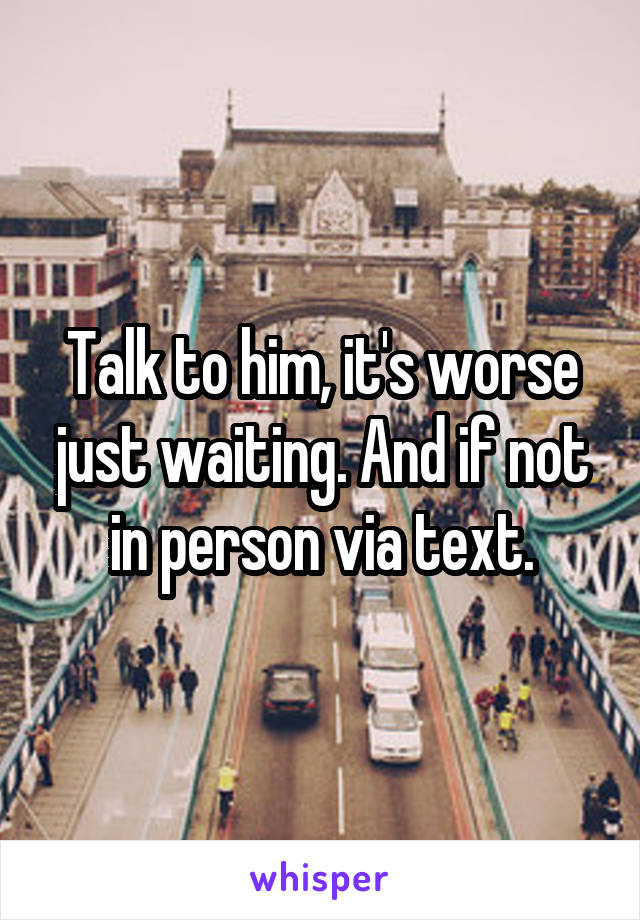Talk to him, it's worse just waiting. And if not in person via text.