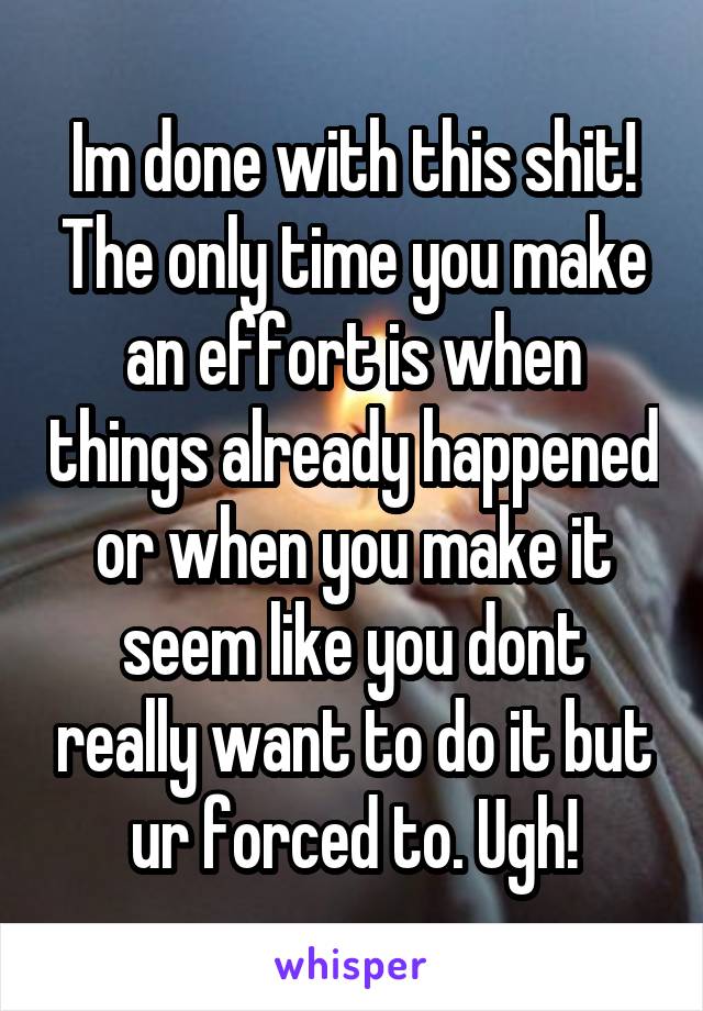 Im done with this shit! The only time you make an effort is when things already happened or when you make it seem like you dont really want to do it but ur forced to. Ugh!