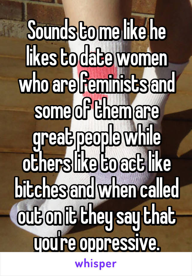Sounds to me like he likes to date women who are feminists and some of them are great people while others like to act like bitches and when called out on it they say that you're oppressive.