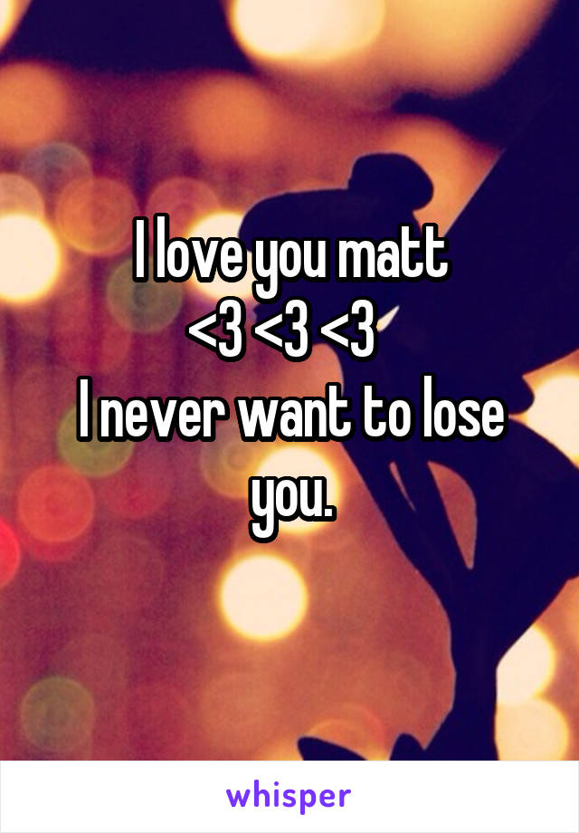 I love you matt
<3 <3 <3  
I never want to lose you.
