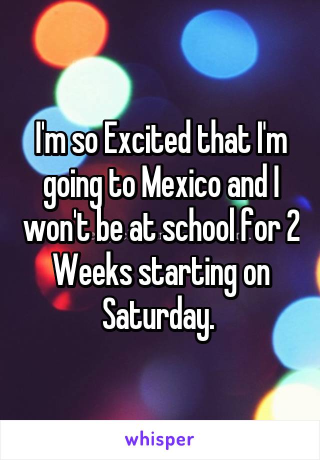 I'm so Excited that I'm going to Mexico and I won't be at school for 2 Weeks starting on Saturday. 
