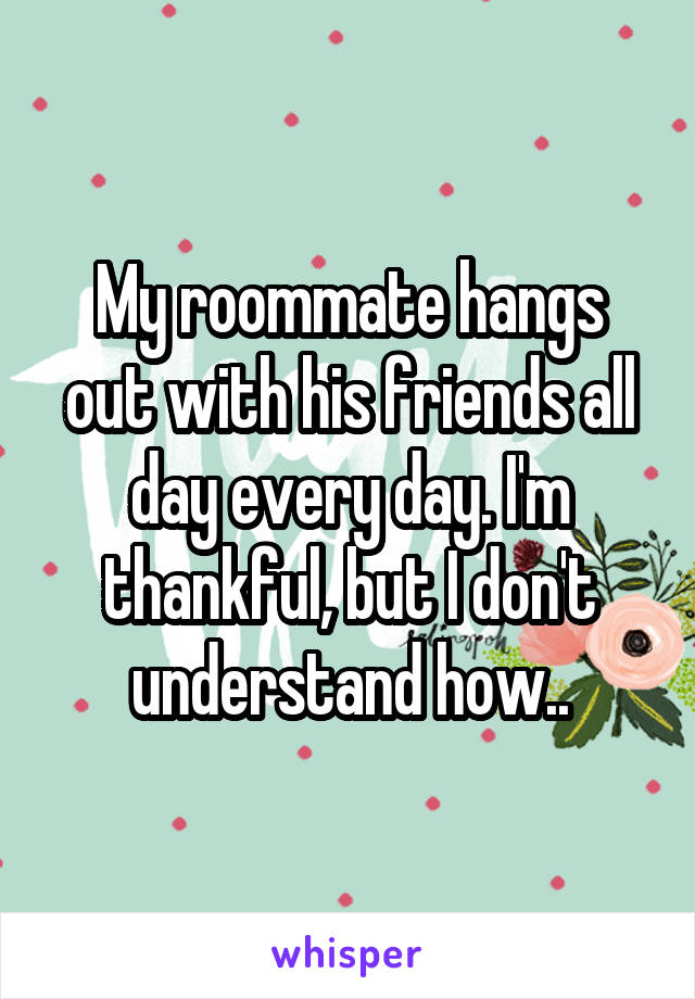 My roommate hangs out with his friends all day every day. I'm thankful, but I don't understand how..