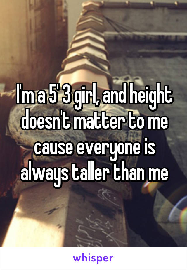 I'm a 5' 3 girl, and height doesn't matter to me cause everyone is always taller than me