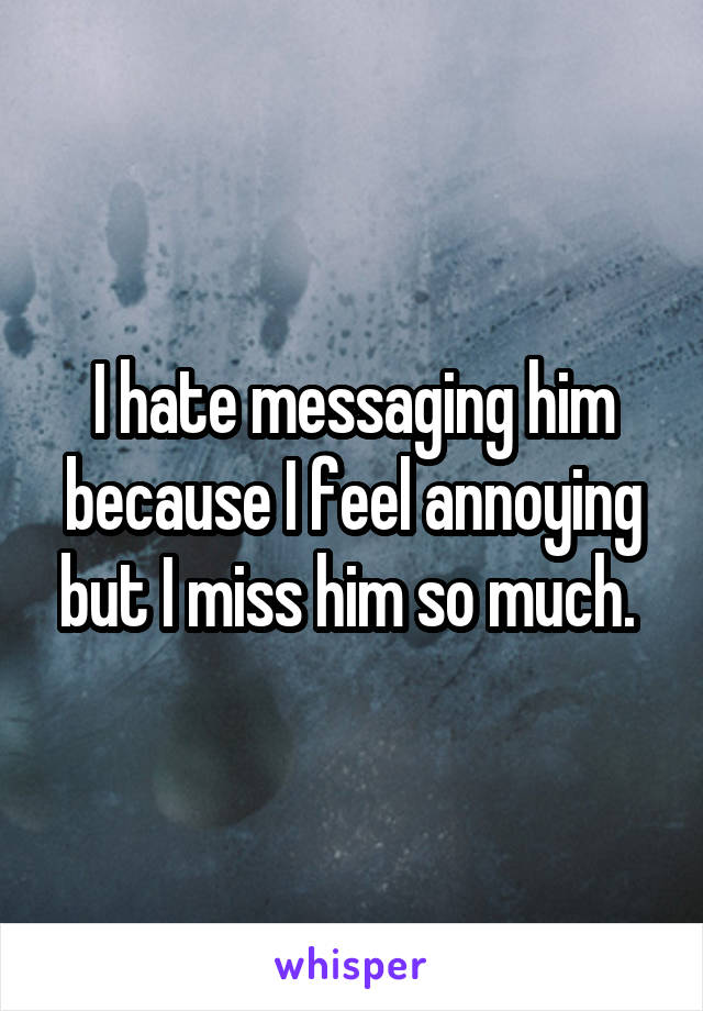 I hate messaging him because I feel annoying but I miss him so much. 