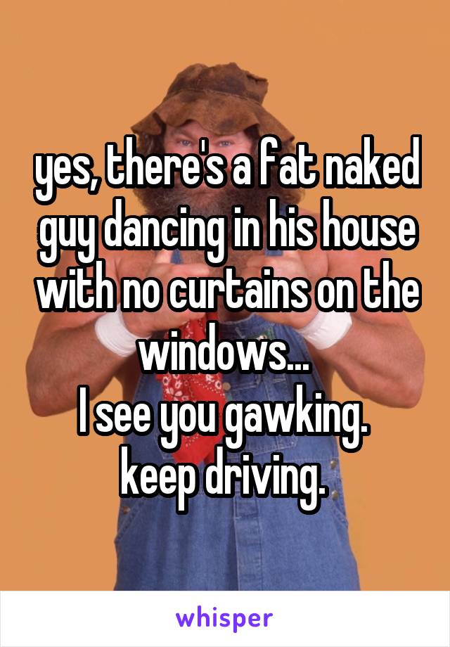 yes, there's a fat naked guy dancing in his house with no curtains on the windows... 
I see you gawking. 
keep driving. 