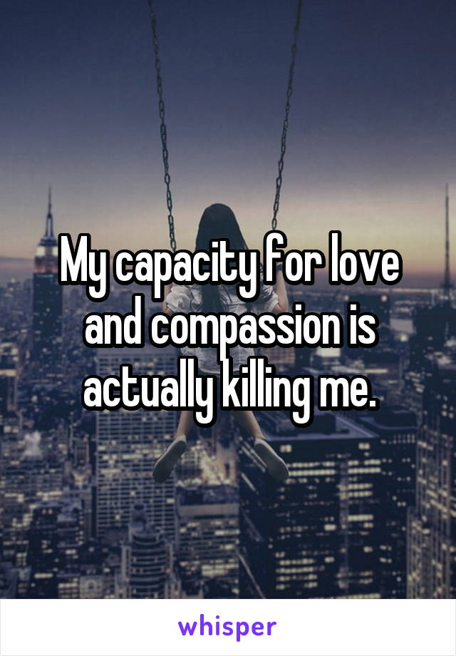 My capacity for love and compassion is actually killing me.