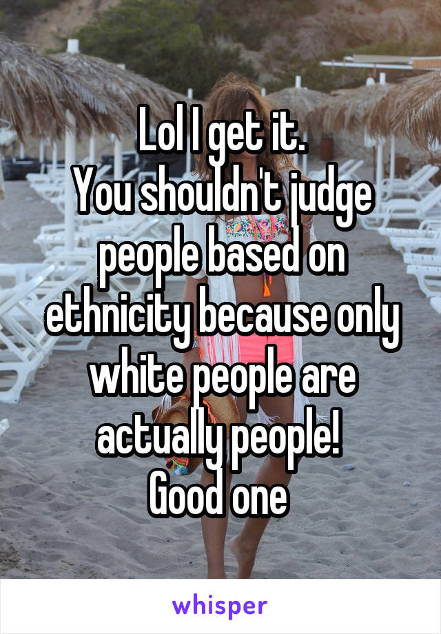 Lol I get it.
You shouldn't judge people based on ethnicity because only white people are actually people! 
Good one 