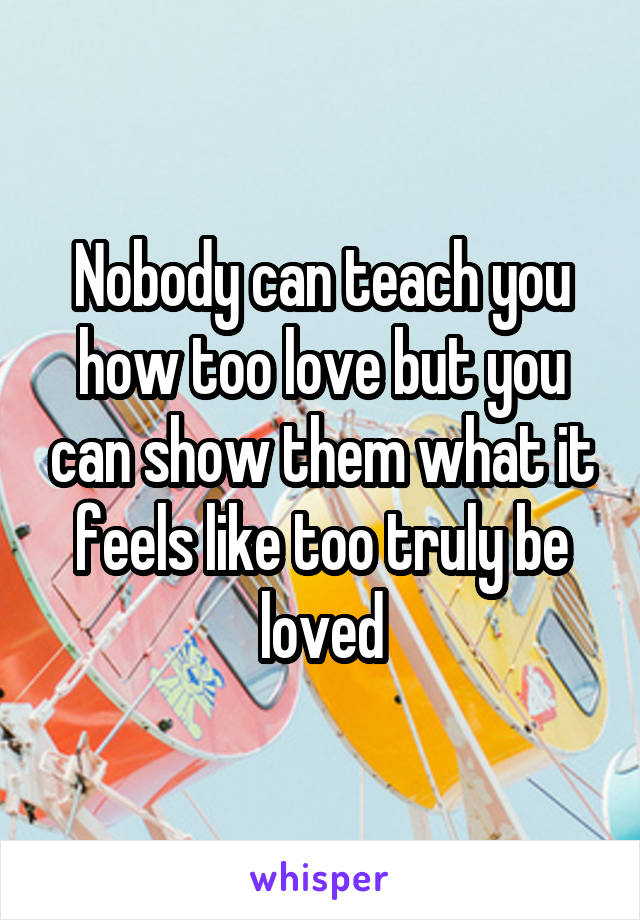 Nobody can teach you how too love but you can show them what it feels like too truly be loved