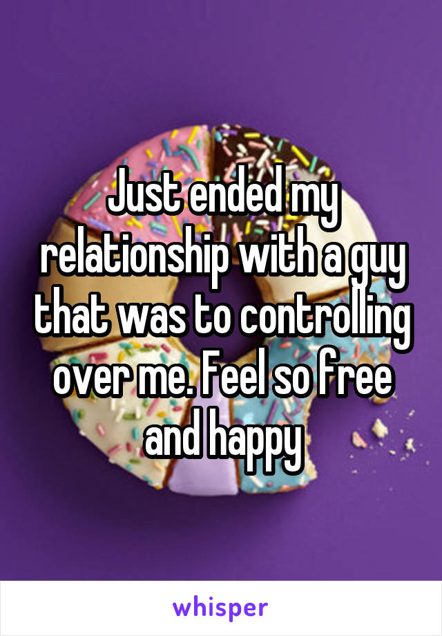 Just ended my relationship with a guy that was to controlling over me. Feel so free and happy