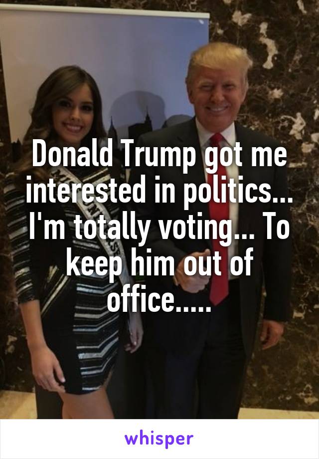 Donald Trump got me interested in politics... I'm totally voting... To keep him out of office.....
