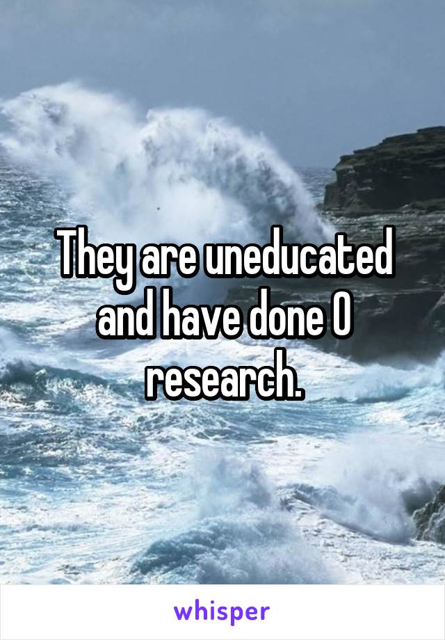 They are uneducated and have done 0 research.