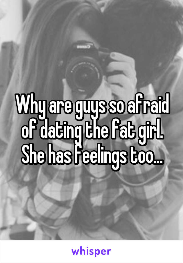 Why are guys so afraid of dating the fat girl. She has feelings too...