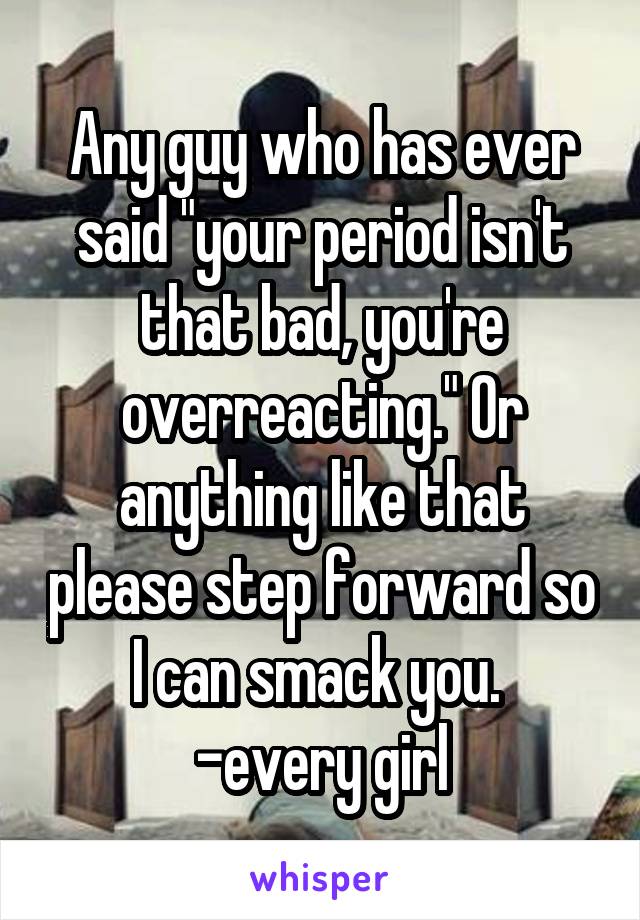 Any guy who has ever said "your period isn't that bad, you're overreacting." Or anything like that please step forward so I can smack you. 
-every girl