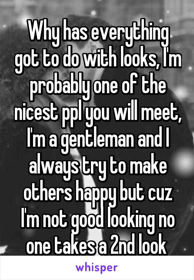 Why has everything got to do with looks, I'm probably one of the nicest ppl you will meet, I'm a gentleman and I always try to make others happy but cuz I'm not good looking no one takes a 2nd look 