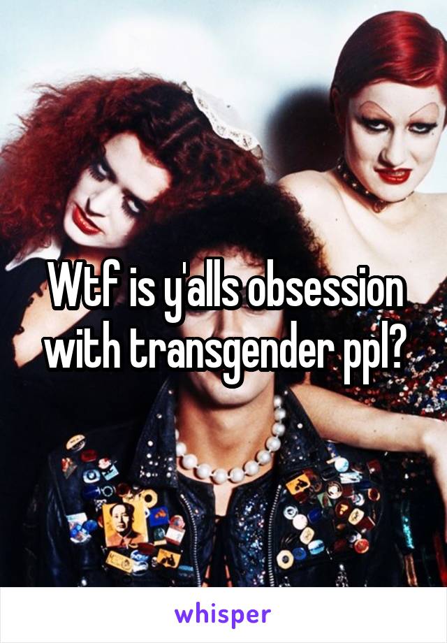 Wtf is y'alls obsession with transgender ppl?