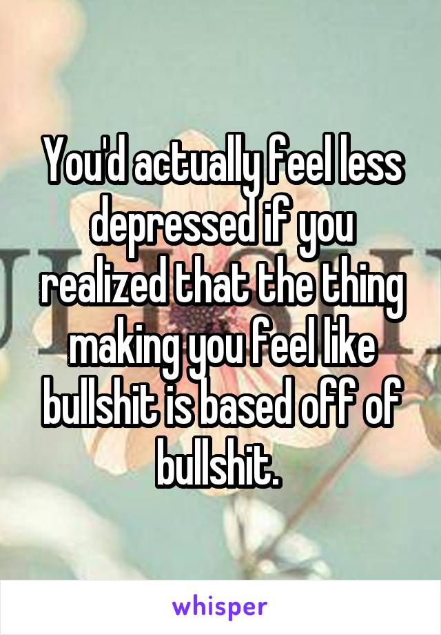You'd actually feel less depressed if you realized that the thing making you feel like bullshit is based off of bullshit. 