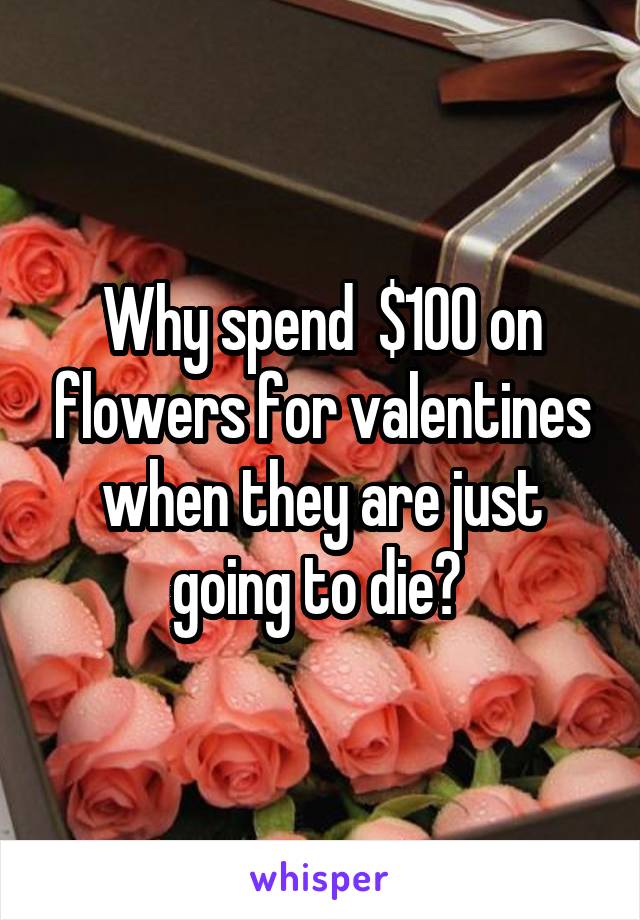 Why spend  $100 on flowers for valentines when they are just going to die? 